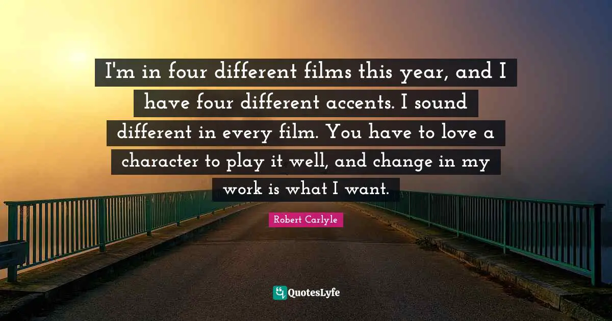 I'm in four different films this year, and I have four different accents. I sound different in every film. You have to love a character to play it well, and change in my work is what I want.