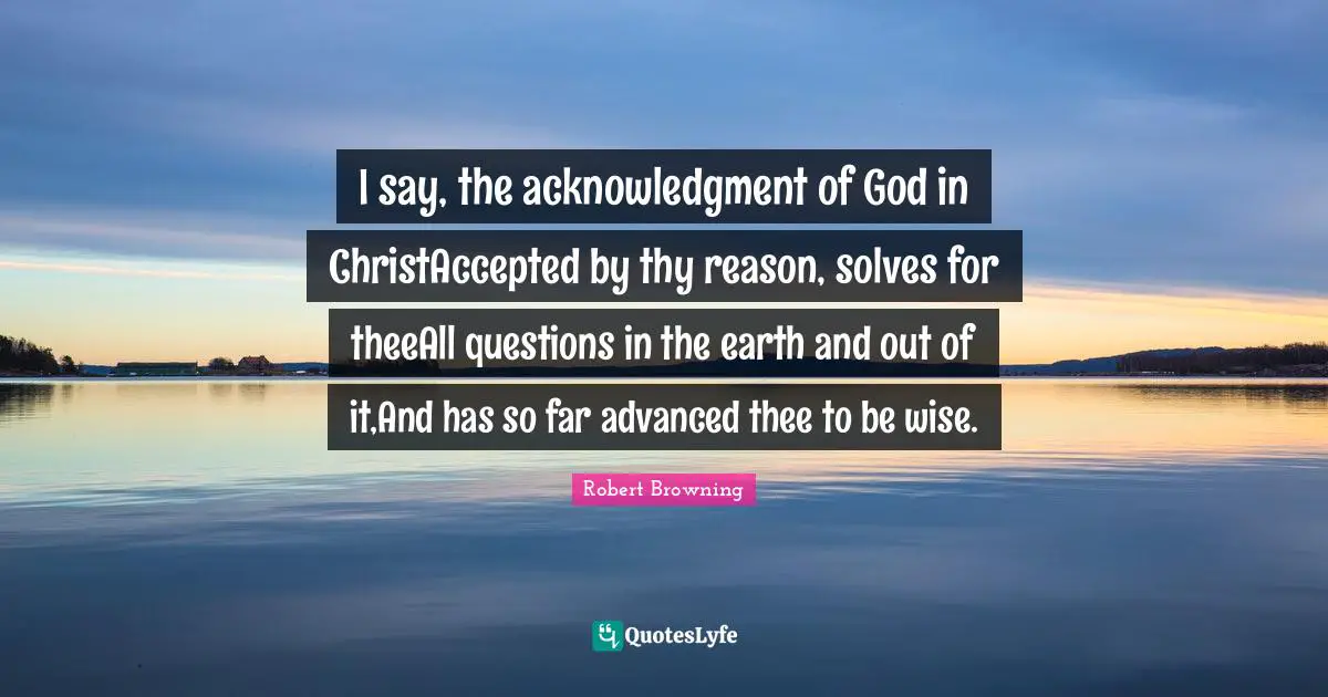 Acknowledgment Quotes: "I say, the acknowledgment of God in ChristAccepted by thy reason, solves for theeAll questions in the earth and out of it,And has so far advanced thee to be wise."