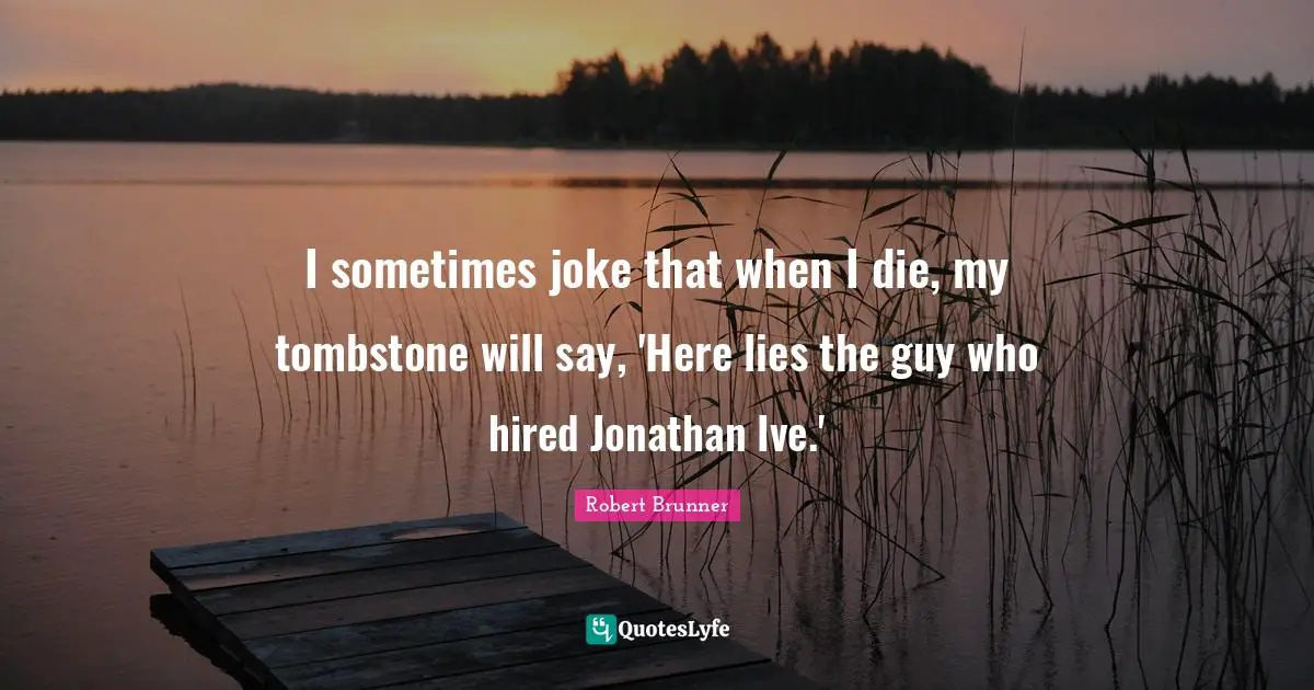 I sometimes joke that when I die, my tombstone will say, 'Here lies the guy who hired Jonathan Ive.'