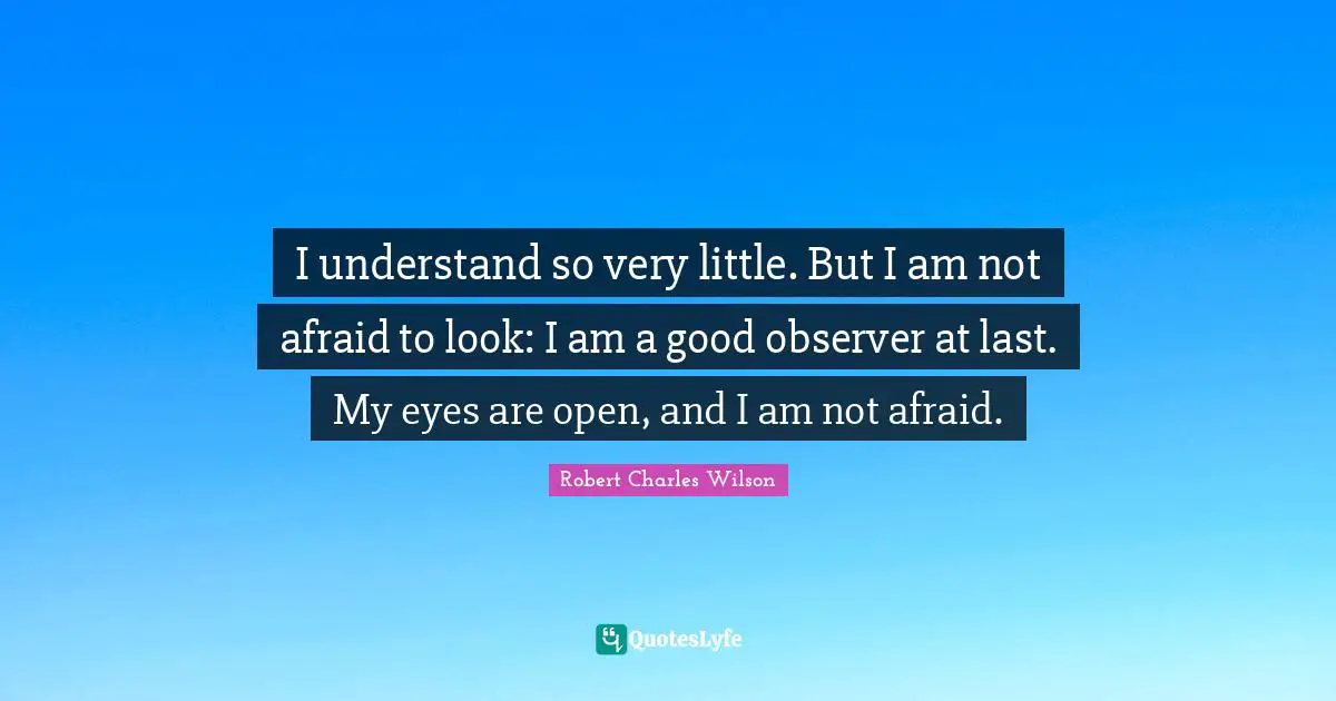 I understand so very little. But I am not afraid to look: I am a good observer at last. My eyes are open, and I am not afraid.