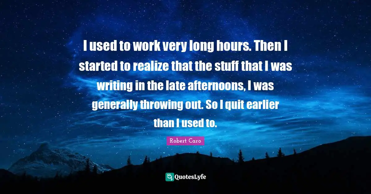 I used to work very long hours. Then I started to realize that the stuff that I was writing in the late afternoons, I was generally throwing out. So I quit earlier than I used to.
