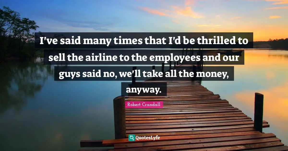 I've said many times that I'd be thrilled to sell the airline to the employees and our guys said no, we'll take all the money, anyway.