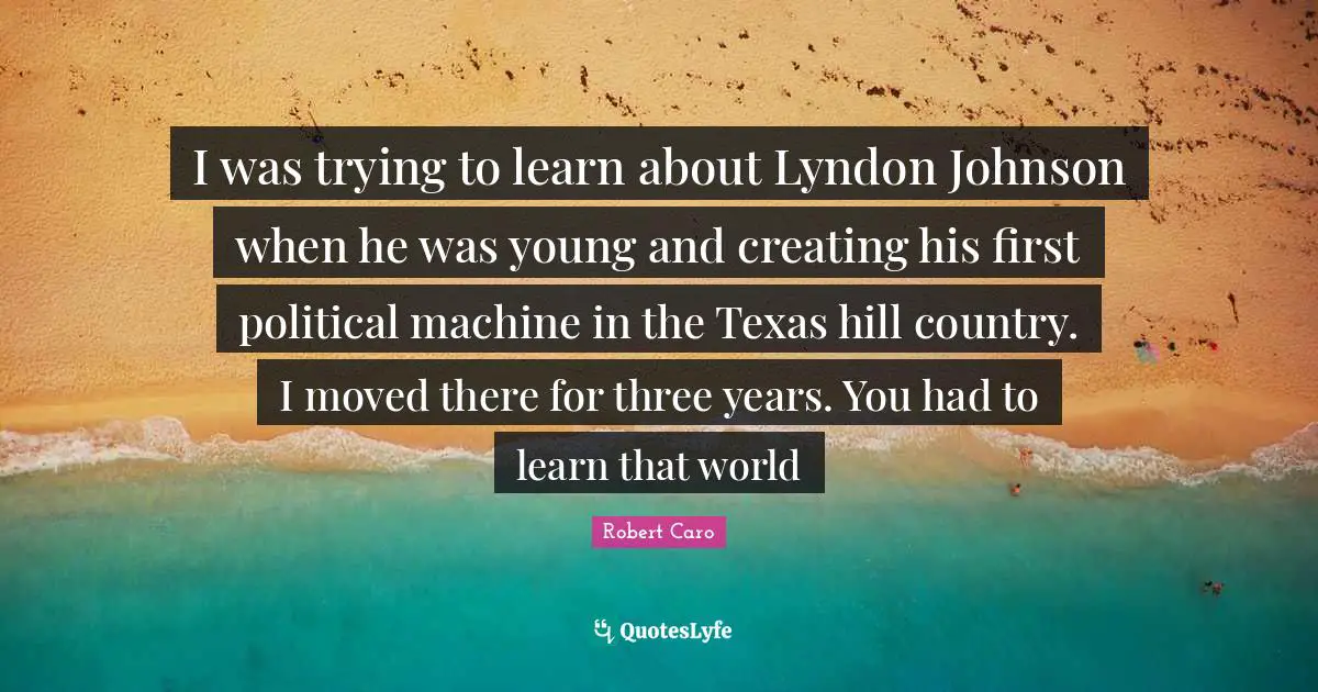 I was trying to learn about Lyndon Johnson when he was young and creating his first political machine in the Texas hill country. I moved there for three years. You had to learn that world