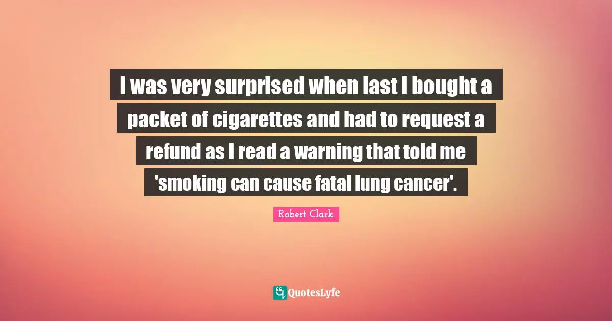 I was very surprised when last I bought a packet of cigarettes and had to request a refund as I read a warning that told me 'smoking can cause fatal lung cancer'.