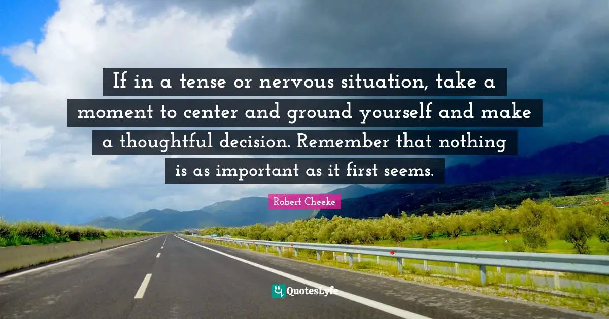 If in a tense or nervous situation, take a moment to center and ground yourself and make a thoughtful decision. Remember that nothing is as important as it first seems.
