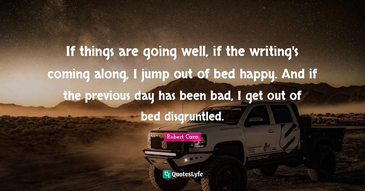 If things are going well, if the writing's coming along, I jump out of bed happy. And if the previous day has been bad, I get out of bed disgruntled.