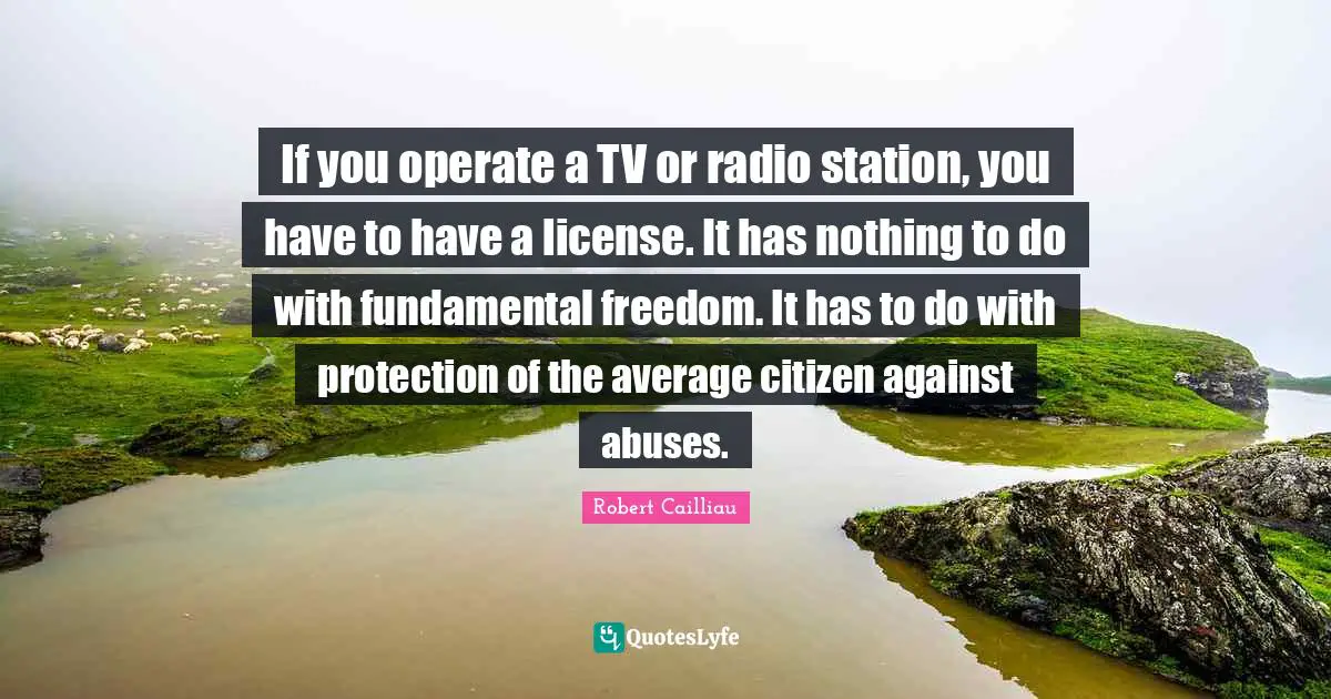 If you operate a TV or radio station, you have to have a license. It has nothing to do with fundamental freedom. It has to do with protection of the average citizen against abuses.
