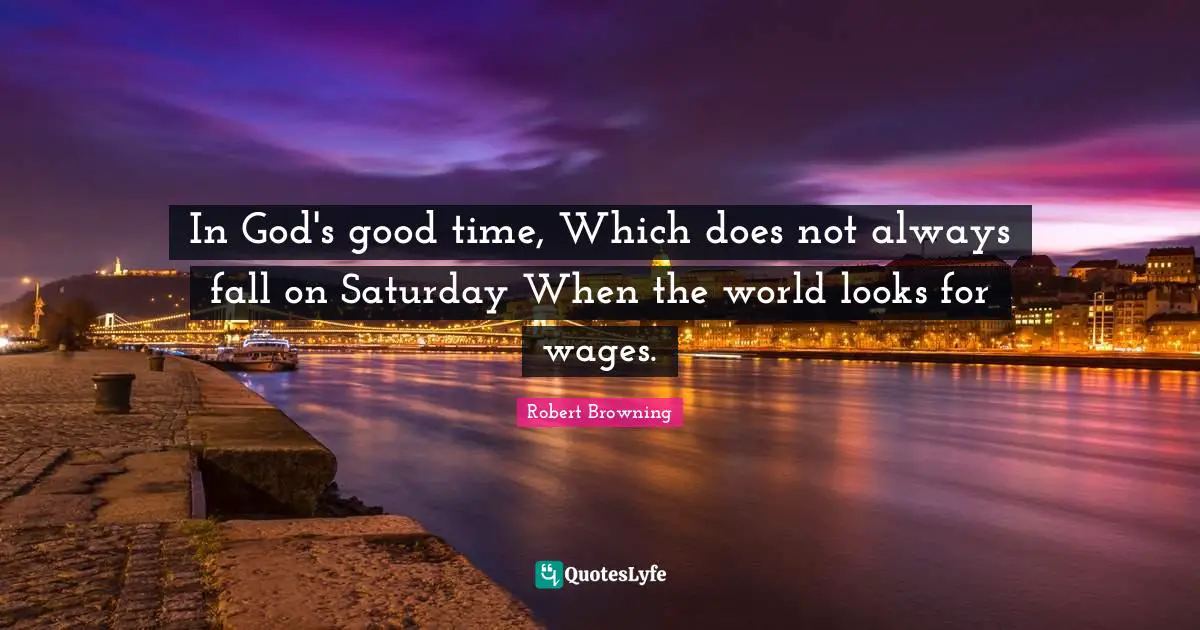 In God's good time, Which does not always fall on Saturday When the world looks for wages.