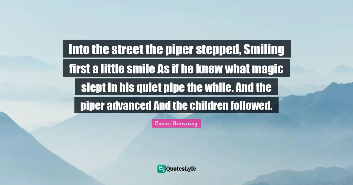 Into the street the piper stepped, Smiling first a little smile As if he knew what magic slept In his quiet pipe the while. And the piper advanced And the children followed.