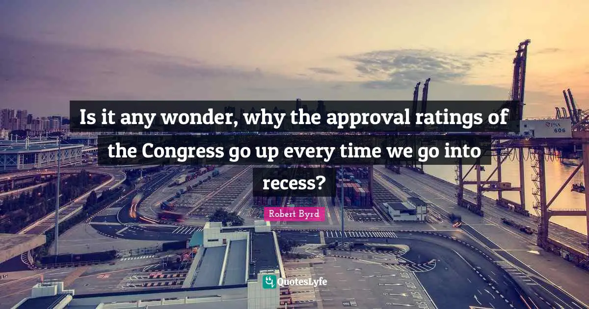 Is it any wonder, why the approval ratings of the Congress go up every time we go into recess?