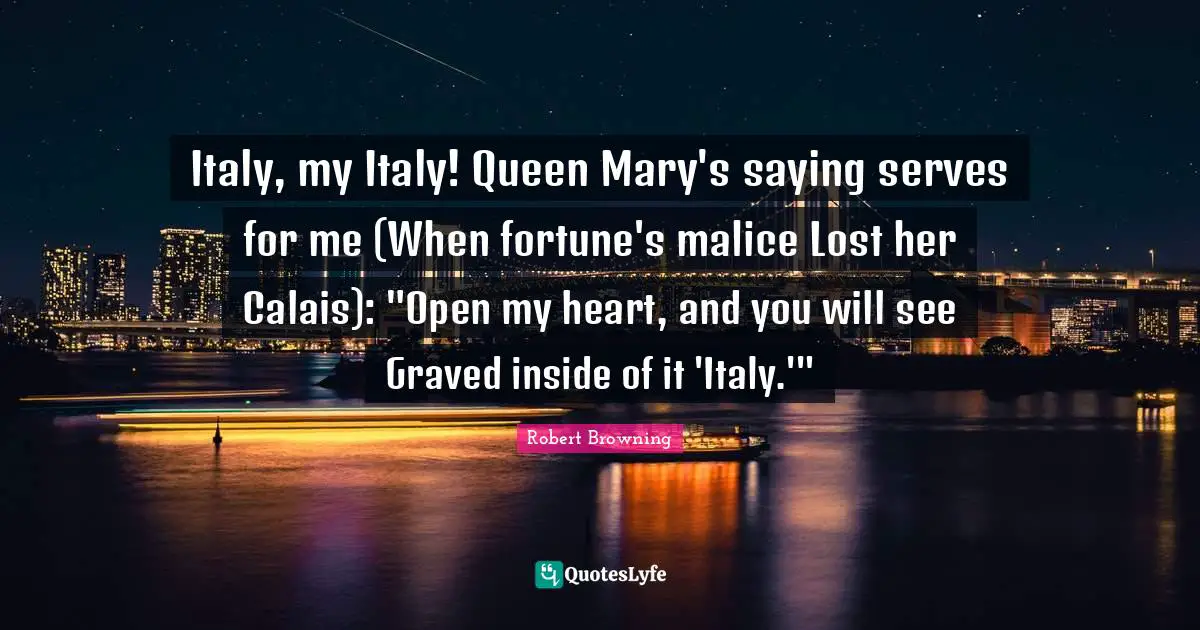 Italy, my Italy! Queen Mary's saying serves for me (When fortune's malice Lost her Calais): "Open my heart, and you will see Graved inside of it 'Italy.'"