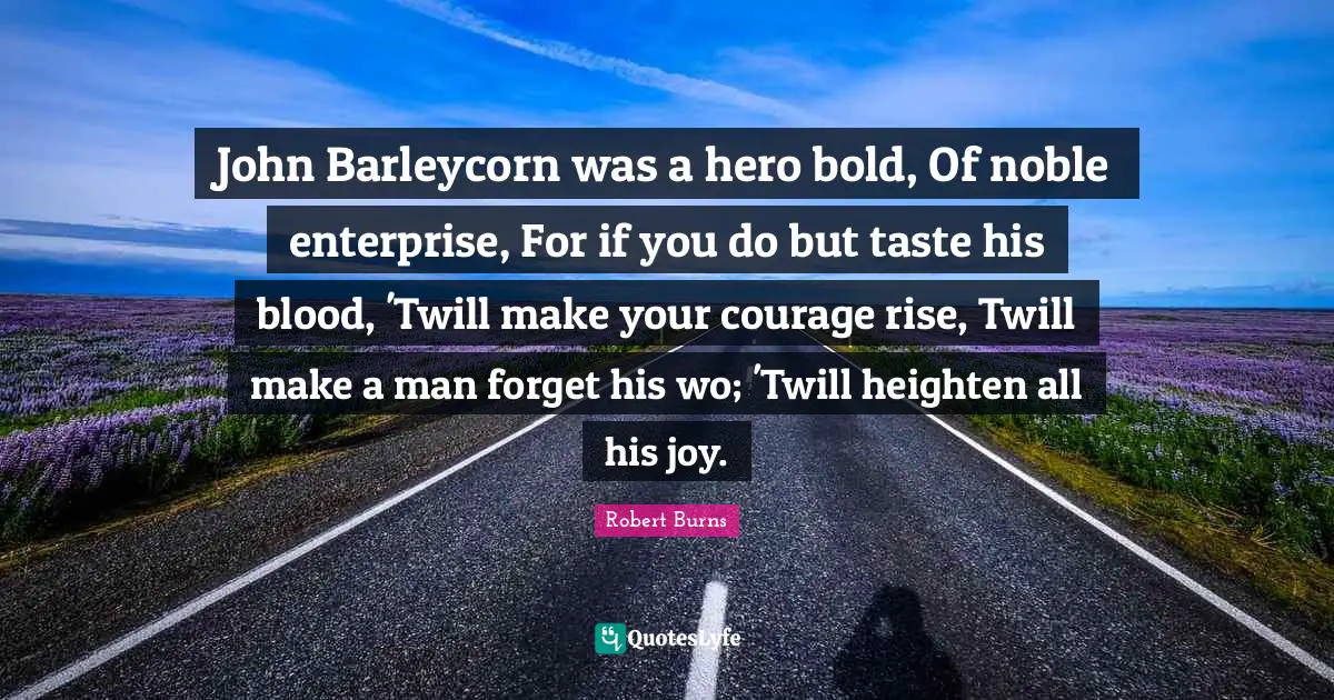John Barleycorn was a hero bold, Of noble enterprise, For if you do but taste his blood, 'Twill make your courage rise, Twill make a man forget his wo; 'Twill heighten all his joy.