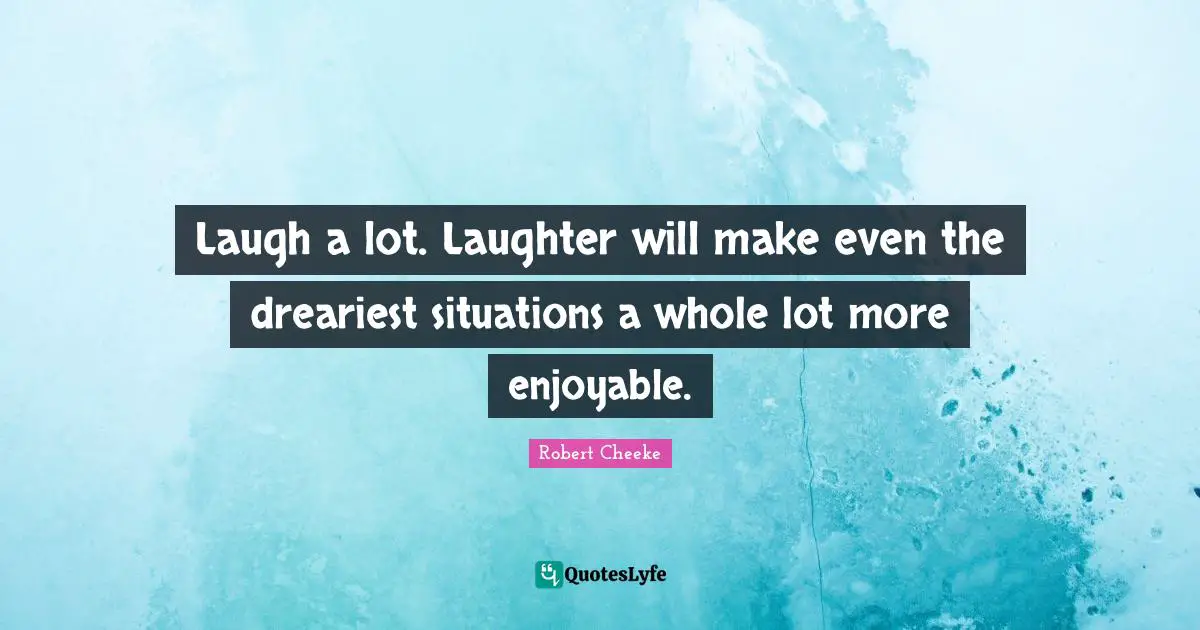 Laugh a lot. Laughter will make even the dreariest situations a whole lot more enjoyable.