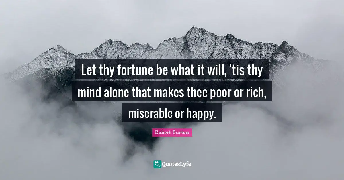 Let thy fortune be what it will, 'tis thy mind alone that makes thee poor or rich, miserable or happy.