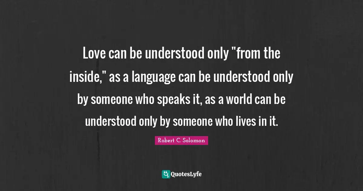 Love can be understood only "from the inside," as a language can be understood only by someone who speaks it, as a world can be understood only by someone who lives in it.