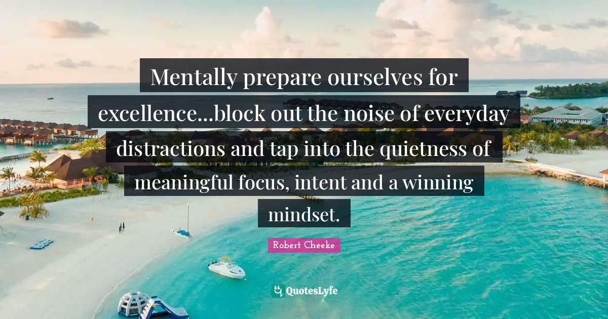 Mentally prepare ourselves for excellence...block out the noise of everyday distractions and tap into the quietness of meaningful focus, intent and a winning mindset.