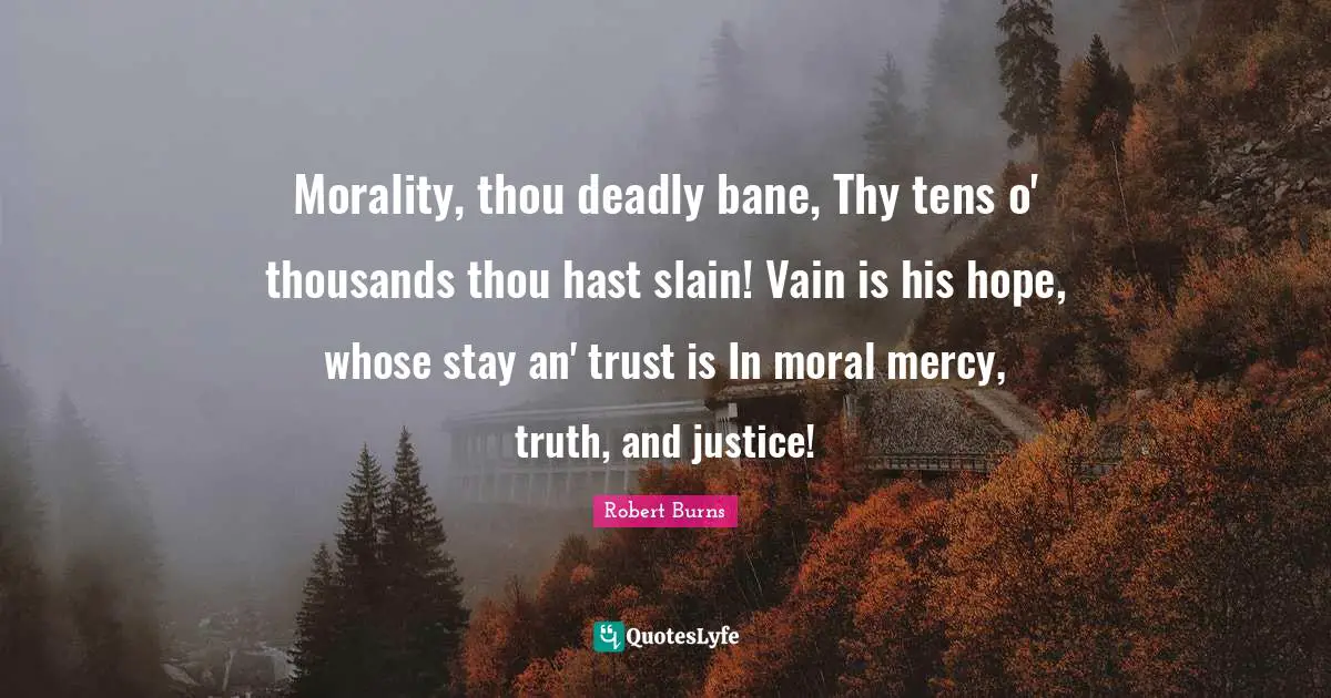 Robert Burns Quotes: "Morality, thou deadly bane, Thy tens o' thousands thou hast slain! Vain is his hope, whose stay an' trust is In moral mercy, truth, and justice!"