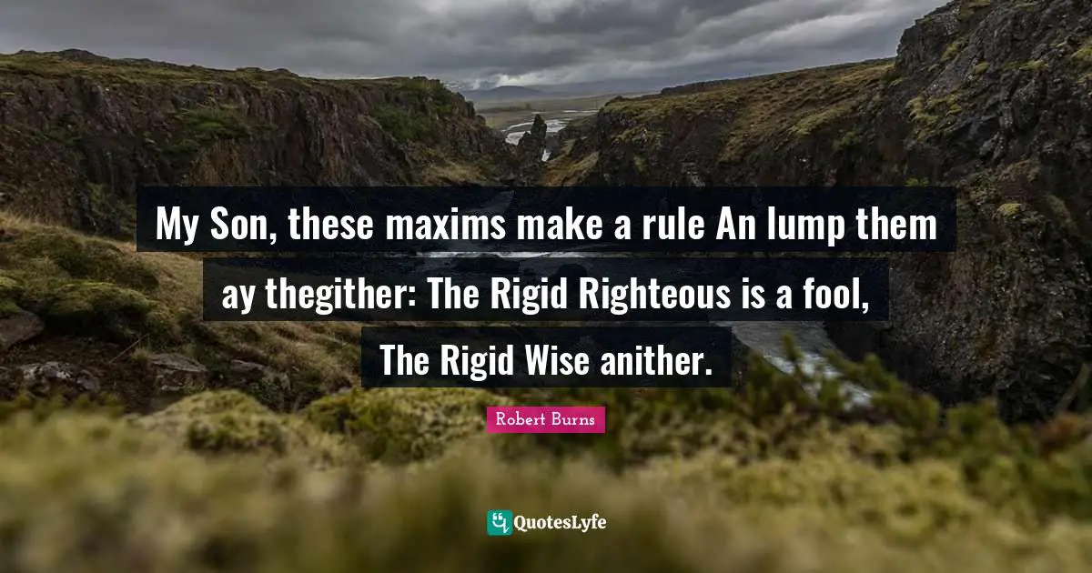 Robert Burns Quotes: "My Son, these maxims make a rule An lump them ay thegither: The Rigid Righteous is a fool, The Rigid Wise anither."