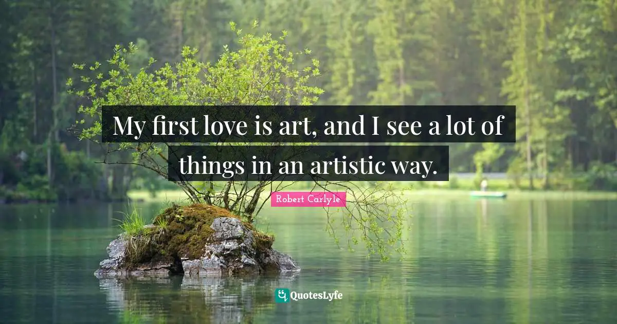 My first love is art, and I see a lot of things in an artistic way.