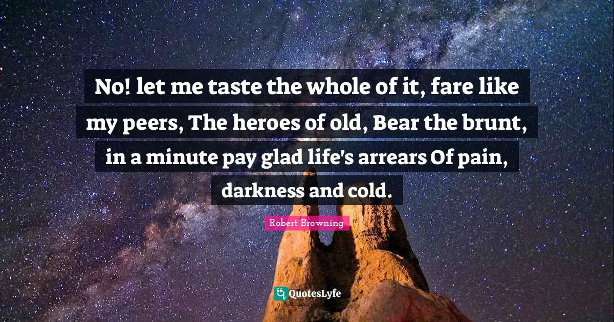 No! let me taste the whole of it, fare like my peers, The heroes of old, Bear the brunt, in a minute pay glad life's arrears Of pain, darkness and cold.