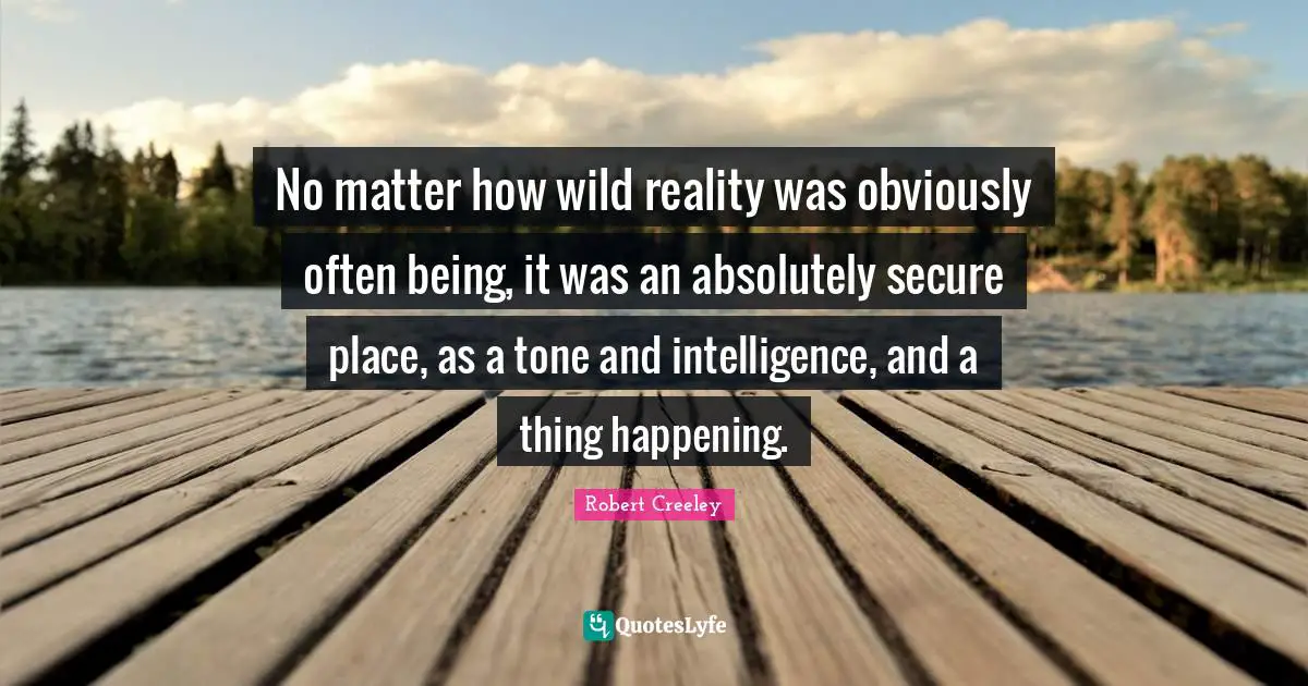 No matter how wild reality was obviously often being, it was an absolutely secure place, as a tone and intelligence, and a thing happening.