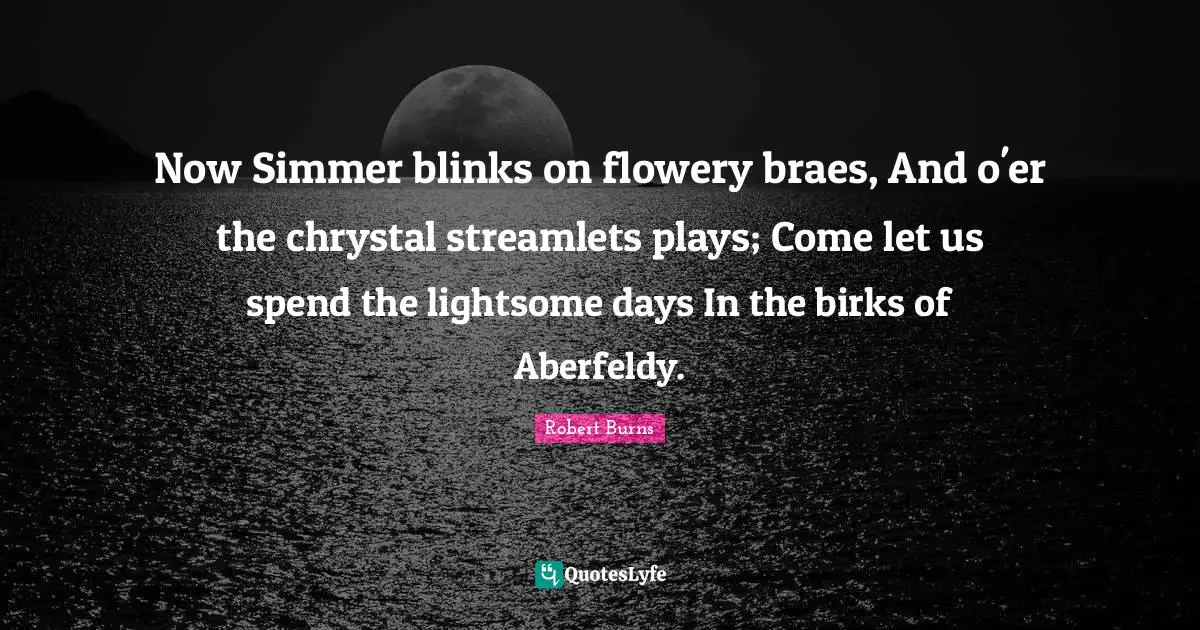 Now Simmer blinks on flowery braes, And o'er the chrystal streamlets plays; Come let us spend the lightsome days In the birks of Aberfeldy.