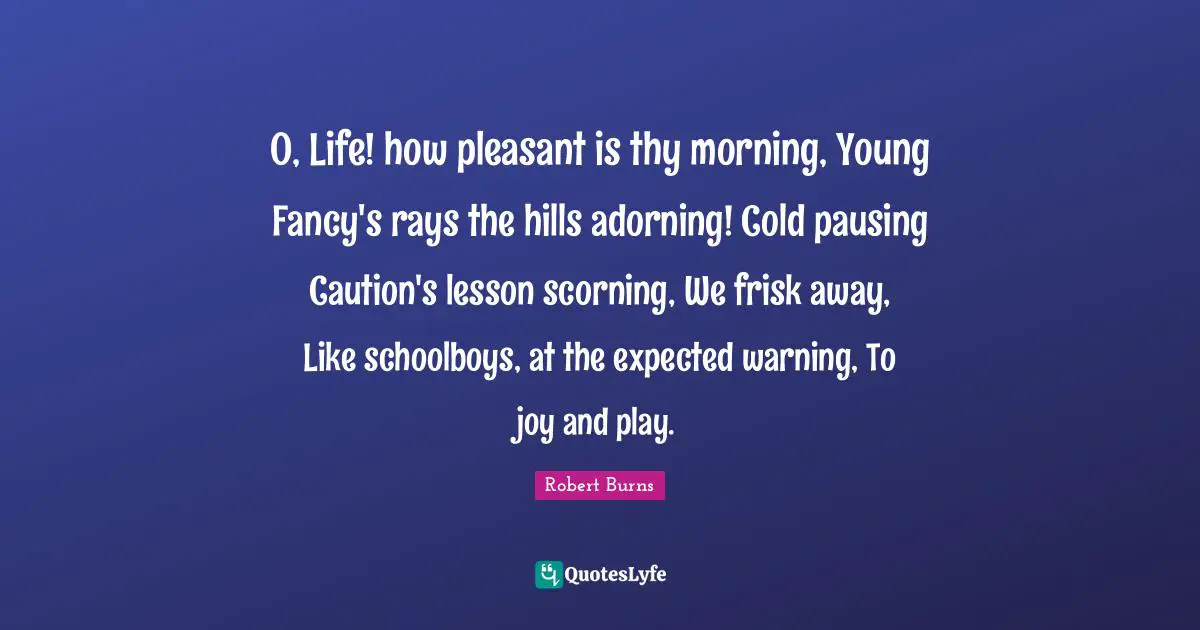 Robert Burns Quotes: "O, Life! how pleasant is thy morning, Young Fancy's rays the hills adorning! Cold pausing Caution's lesson scorning, We frisk away, Like schoolboys, at the expected warning, To joy and play."