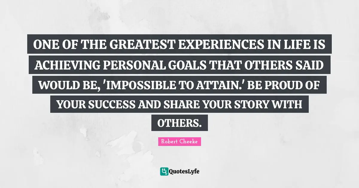 ONE OF THE GREATEST EXPERIENCES IN LIFE IS ACHIEVING PERSONAL GOALS THAT OTHERS SAID WOULD BE, 'IMPOSSIBLE TO ATTAIN.' BE PROUD OF YOUR SUCCESS AND SHARE YOUR STORY WITH OTHERS.