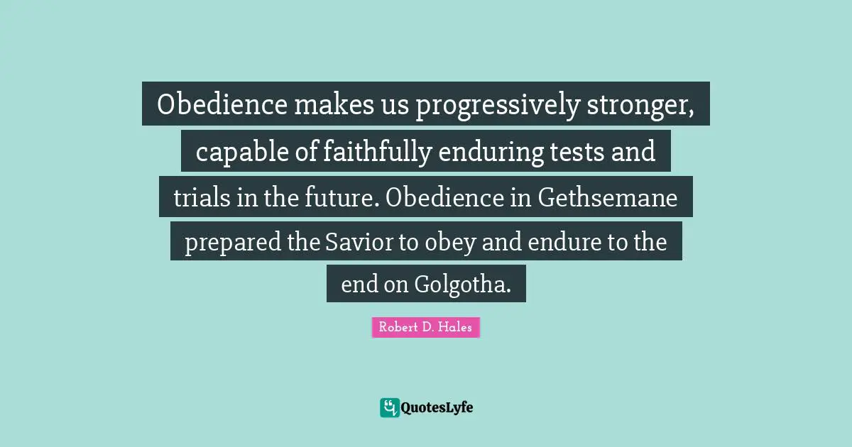 Robert D. Hales Quotes: "Obedience makes us progressively stronger, capable of faithfully enduring tests and trials in the future. Obedience in Gethsemane prepared the Savior to obey and endure to the end on Golgotha."