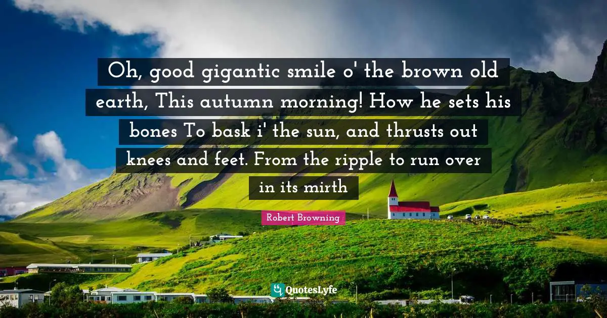 Oh, good gigantic smile o' the brown old earth, This autumn morning! How he sets his bones To bask i' the sun, and thrusts out knees and feet. From the ripple to run over in its mirth