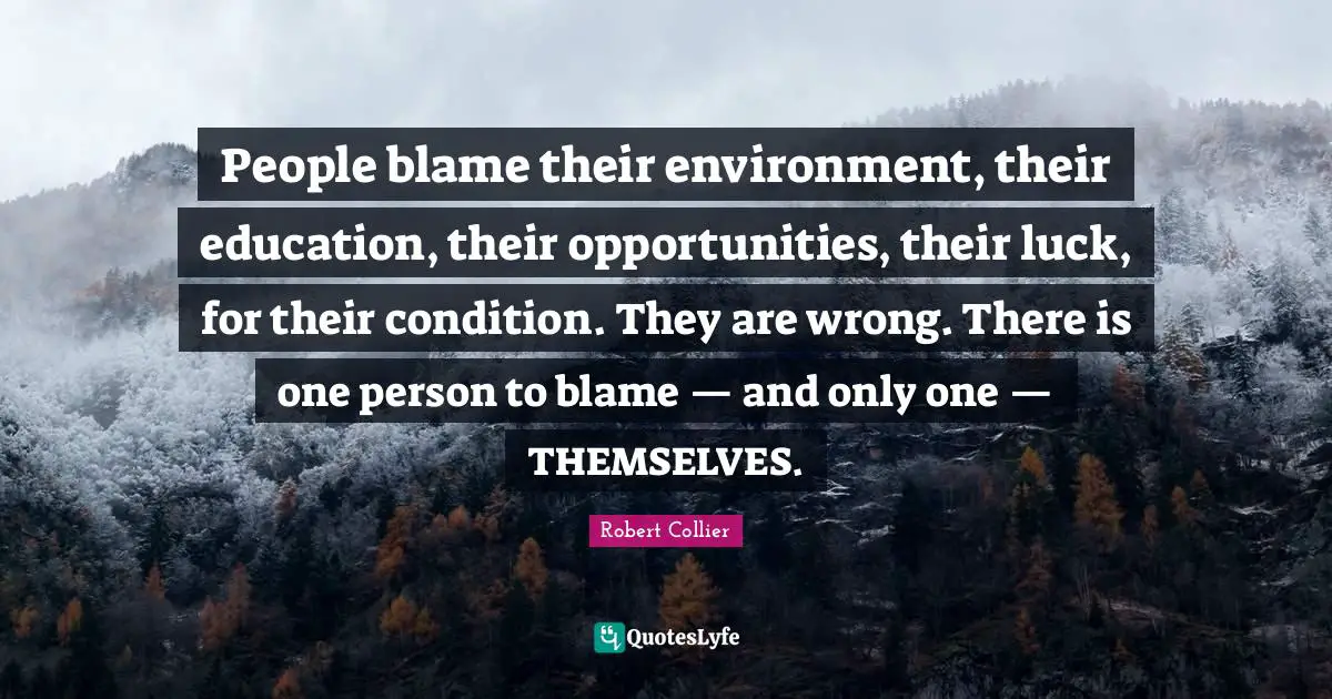 People blame their environment, their education, their opportunities, their luck, for their condition. They are wrong. There is one person to blame — and only one — THEMSELVES.