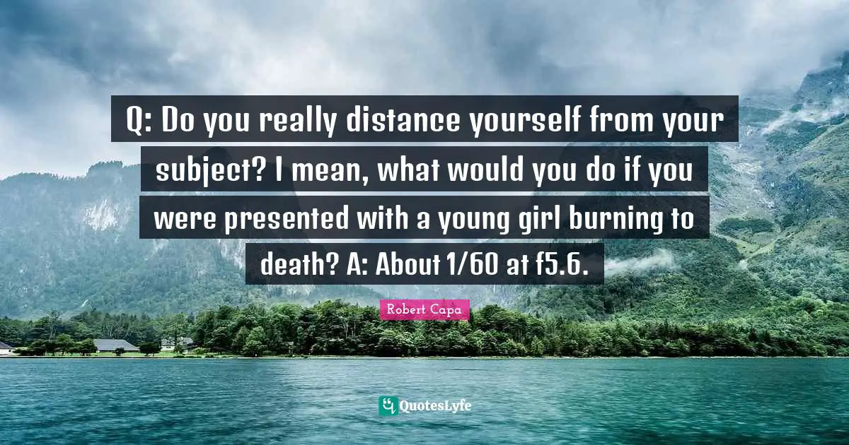 Q: Do you really distance yourself from your subject? I mean, what would you do if you were presented with a young girl burning to death? A: About 1/60 at f5.6.