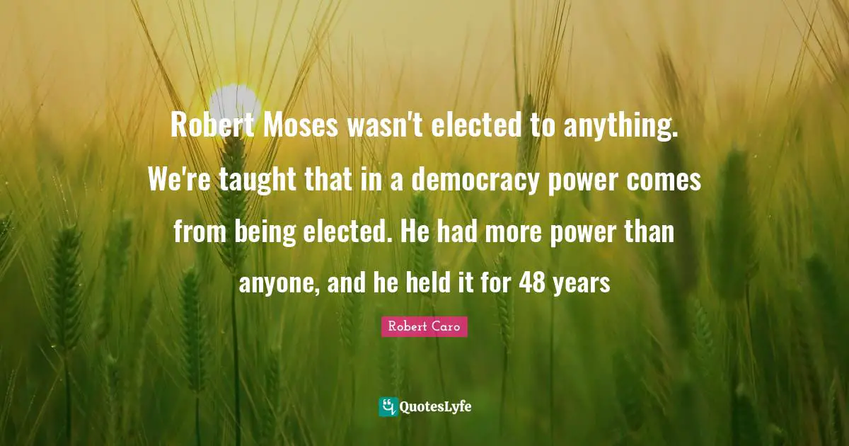 Robert Moses wasn't elected to anything. We're taught that in a democracy power comes from being elected. He had more power than anyone, and he held it for 48 years