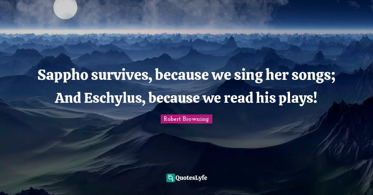 Sappho survives, because we sing her songs; And Eschylus, because we read his plays!