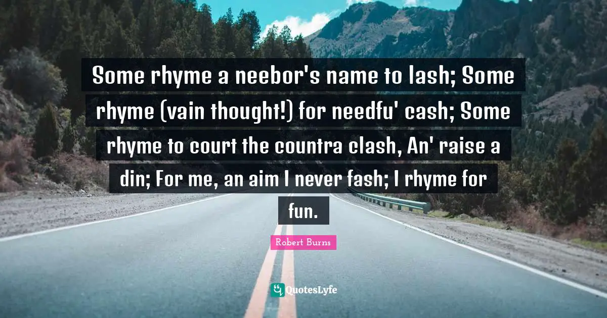 Robert Burns Quotes: "Some rhyme a neebor's name to lash; Some rhyme (vain thought!) for needfu' cash; Some rhyme to court the countra clash, An' raise a din; For me, an aim I never fash; I rhyme for fun."