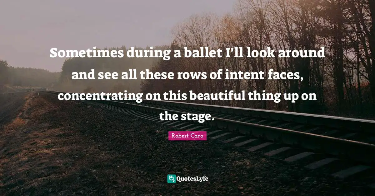 Sometimes during a ballet I'll look around and see all these rows of intent faces, concentrating on this beautiful thing up on the stage.