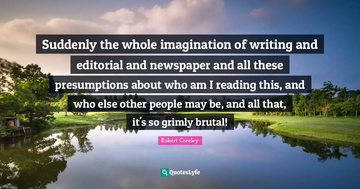 Suddenly the whole imagination of writing and editorial and newspaper and all these presumptions about who am I reading this, and who else other people may be, and all that, it's so grimly brutal!