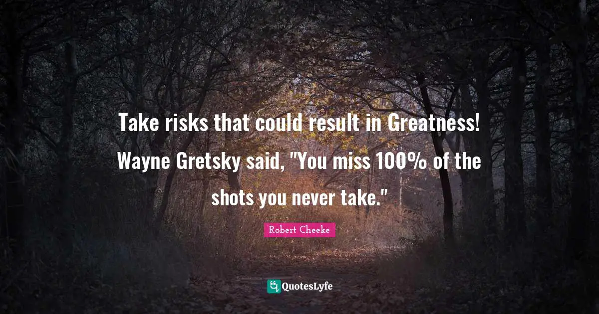 Take risks that could result in Greatness! Wayne Gretsky said, "You miss 100% of the shots you never take."