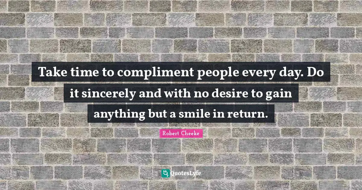 Take time to compliment people every day. Do it sincerely and with no desire to gain anything but a smile in return.