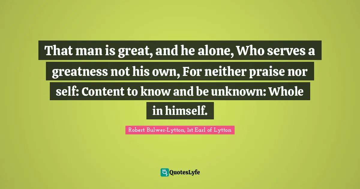 That man is great, and he alone, Who serves a greatness not his own, For neither praise nor self: Content to know and be unknown: Whole in himself.