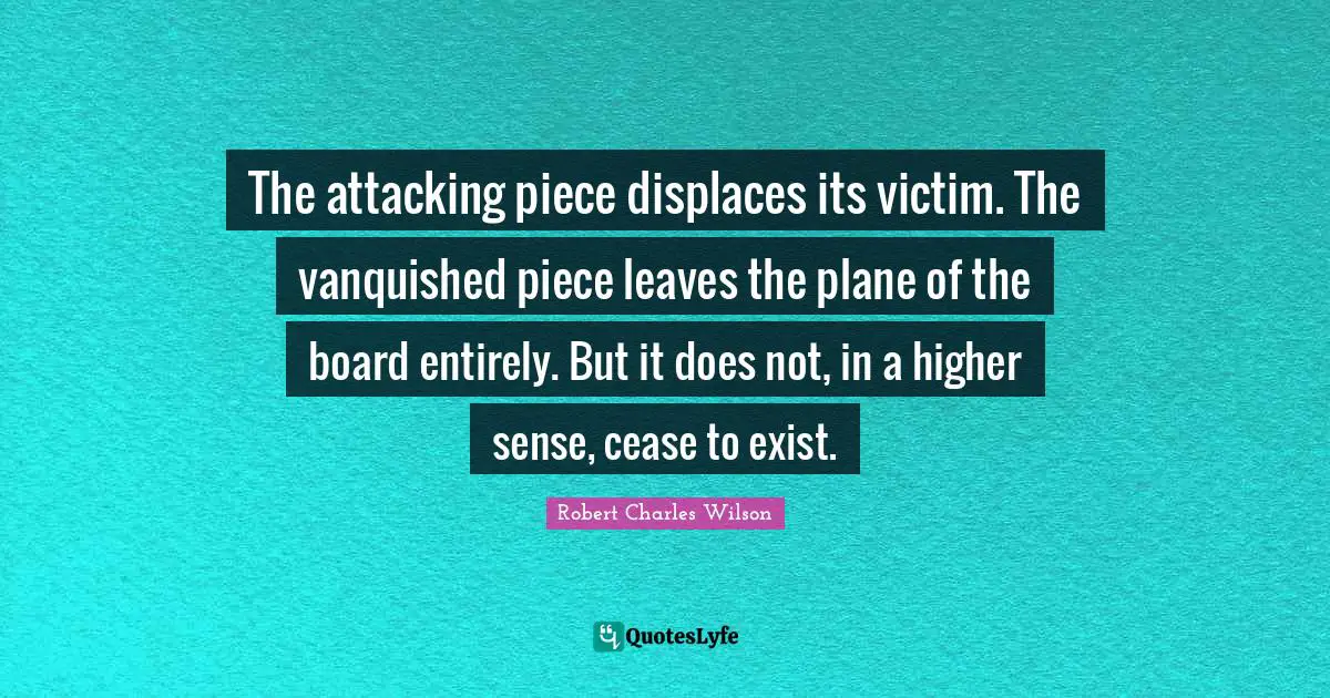 The attacking piece displaces its victim. The vanquished piece leaves the plane of the board entirely. But it does not, in a higher sense, cease to exist.