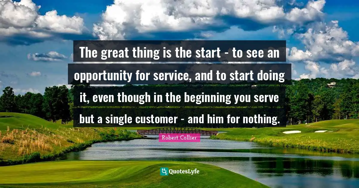 Do Great Things Quotes: "The great thing is the start - to see an opportunity for service, and to start doing it, even though in the beginning you serve but a single customer - and him for nothing."