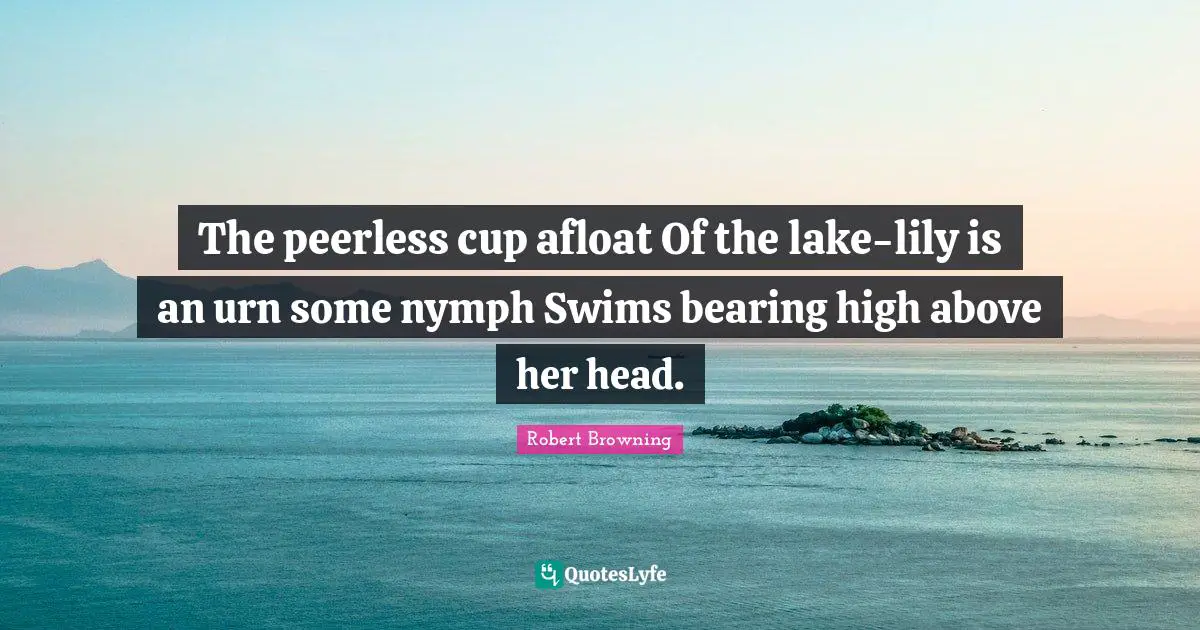 The peerless cup afloat Of the lake-lily is an urn some nymph Swims bearing high above her head.