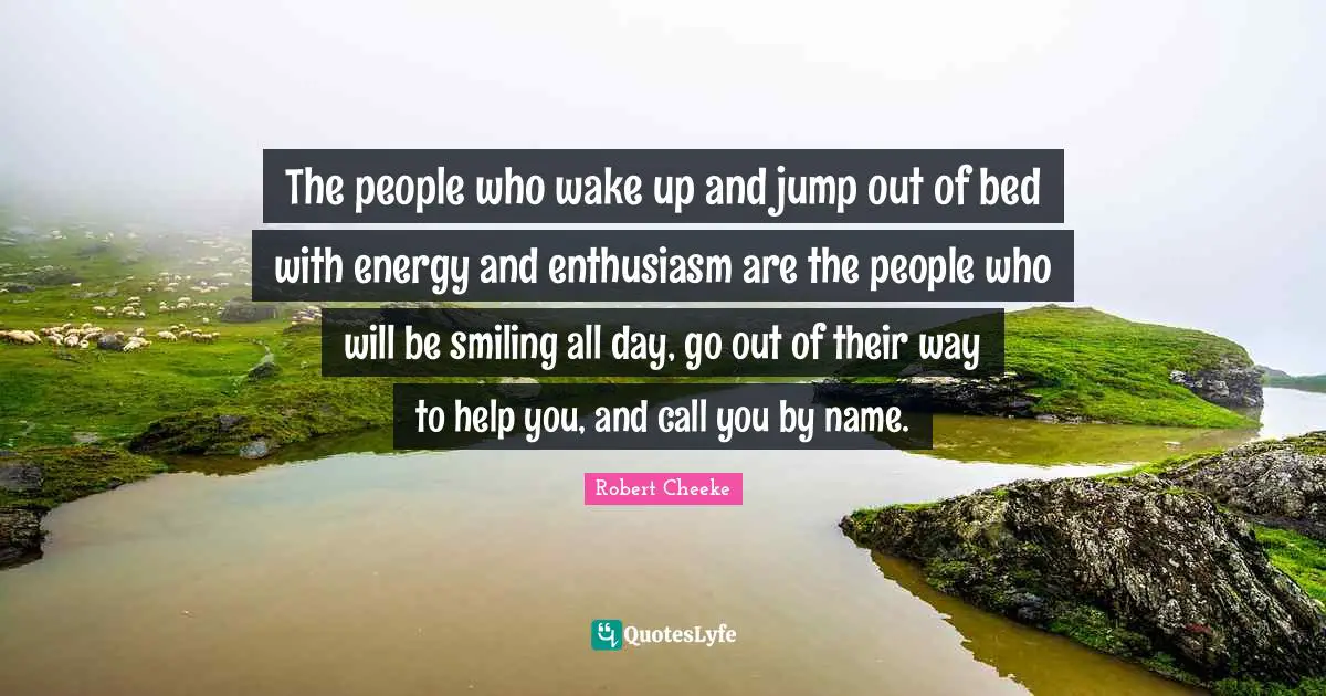 The people who wake up and jump out of bed with energy and enthusiasm are the people who will be smiling all day, go out of their way to help you, and call you by name.