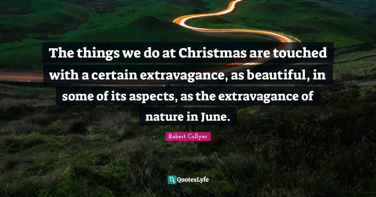 The things we do at Christmas are touched with a certain extravagance, as beautiful, in some of its aspects, as the extravagance of nature in June.