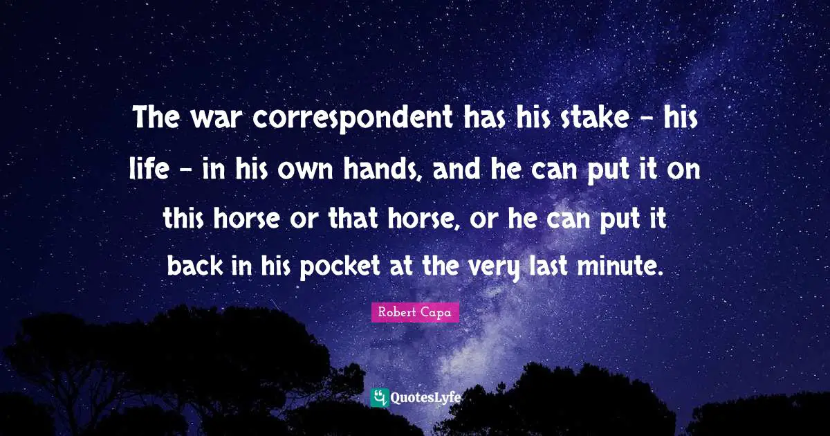 The war correspondent has his stake - his life - in his own hands, and he can put it on this horse or that horse, or he can put it back in his pocket at the very last minute.