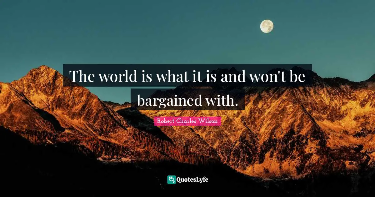 The world is what it is and won't be bargained with.