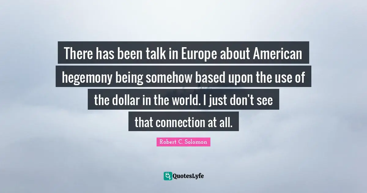 There has been talk in Europe about American hegemony being somehow based upon the use of the dollar in the world. I just don't see that connection at all.