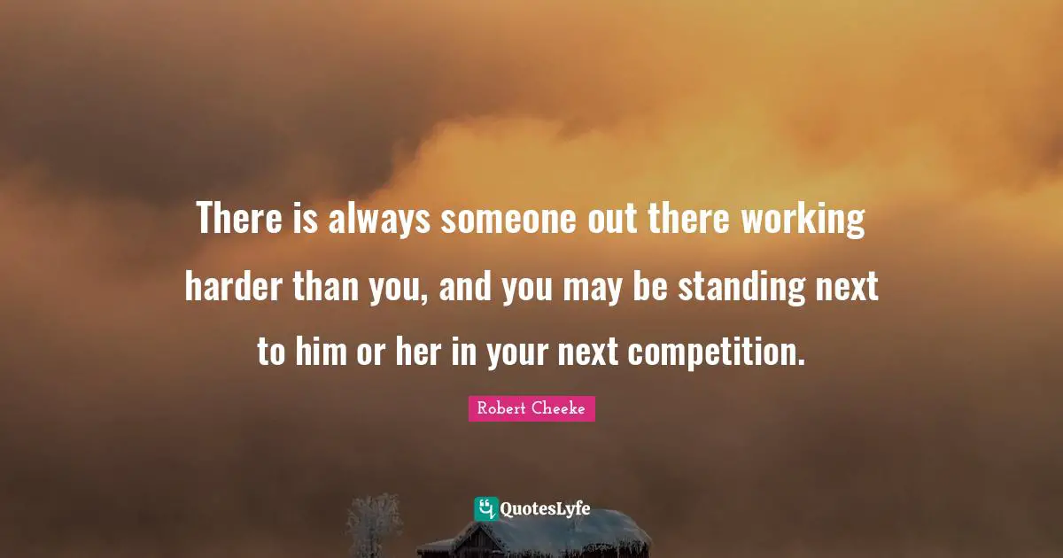 There is always someone out there working harder than you, and you may be standing next to him or her in your next competition.