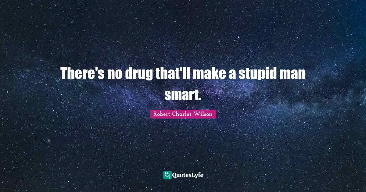 There's no drug that'll make a stupid man smart.